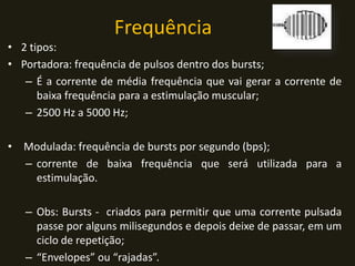 Frequência
• 2 tipos:
• Portadora: frequência de pulsos dentro dos bursts;
– É a corrente de média frequência que vai gerar a corrente de
baixa frequência para a estimulação muscular;
– 2500 Hz a 5000 Hz;
• Modulada: frequência de bursts por segundo (bps);
– corrente de baixa frequência que será utilizada para a
estimulação.
– Obs: Bursts - criados para permitir que uma corrente pulsada
passe por alguns milisegundos e depois deixe de passar, em um
ciclo de repetição;
– “Envelopes” ou “rajadas”.
 
