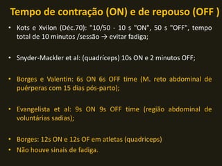 Tempo de contração (ON) e de repouso (OFF )
• Kots e Xvilon (Déc.70): "10/50 - 10 s "ON", 50 s "OFF", tempo
total de 10 minutos /sessão → evitar fadiga;
• Snyder-Mackler et al: (quadríceps) 10s ON e 2 minutos OFF;
• Borges e Valentin: 6s ON 6s OFF time (M. reto abdominal de
puérperas com 15 dias pós-parto);
• Evangelista et al: 9s ON 9s OFF time (região abdominal de
voluntárias sadias);
• Borges: 12s ON e 12s OF em atletas (quadriceps)
• Não houve sinais de fadiga.
 