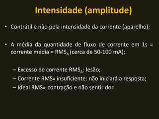 Intensidade (amplitude)
• Contrátil e não pela intensidade da corrente (aparelho);
• A média da quantidade de fluxo de corrente em 1s =
corrente média = RMSA (cerca de 50-100 mA);
– Excesso de corrente RMSA: lesão;
– Corrente RMSA insuficiente: não iniciará a resposta;
– Ideal RMSA: contração e não sentir dor
 