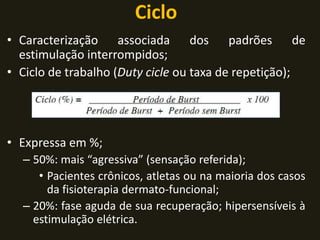 Ciclo
• Caracterização associada dos padrões de
estimulação interrompidos;
• Ciclo de trabalho (Duty cicle ou taxa de repetição);
• Expressa em %;
– 50%: mais “agressiva” (sensação referida);
• Pacientes crônicos, atletas ou na maioria dos casos
da fisioterapia dermato-funcional;
– 20%: fase aguda de sua recuperação; hipersensíveis à
estimulação elétrica.
 
