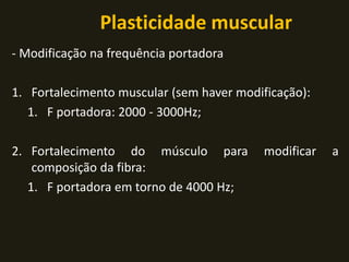 Plasticidade muscular
- Modificação na frequência portadora
1. Fortalecimento muscular (sem haver modificação):
1. F portadora: 2000 - 3000Hz;
2. Fortalecimento do músculo para modificar a
composição da fibra:
1. F portadora em torno de 4000 Hz;
 