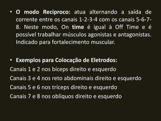 • O modo Reciproco: atua alternando a saída de
corrente entre os canais 1-2-3-4 com os canais 5-6-7-
8. Neste modo, On time é igual à Off Time e é
possível trabalhar músculos agonistas e antagonistas.
Indicado para fortalecimento muscular.
• Exemplos para Colocação de Eletrodos:
Canais 1 e 2 nos bíceps direito e esquerdo
Canais 3 e 4 nos reto abdominais direito e esquerdo
Canais 5 e 6 nos tríceps direito e esquerdo
Canais 7 e 8 nos oblíquos direito e esquerdo
 