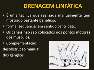 DRENAGEM LINFÁTICA
• É uma técnica que realizada manualmente tem
mostrado bastante benefício;
• forma: sequencial em sentido centrípeto;
• Os canais não são colocados nos pontos motores
dos músculos;
• Complementação:
desobstrução manual
dos gânglios
 