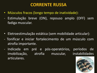 CORRENTE RUSSA
• Músculos fracos (longo tempo de inatividade):
- Estimulação breve (ON), repouso amplo (OFF) sem
fadiga muscular.
• Eletroestimulação estática (sem mobilidade articular):
- Tonificar e iniciar fortalecimento de um músculo com
atrofia importante.
- Indicada em pré e pós-operatórios, períodos de
imobilização, atrofia muscular, instabilidades
articulares.
 