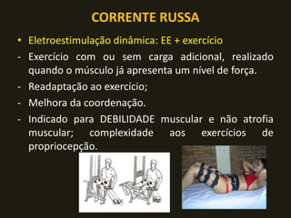 CORRENTE RUSSA
• Eletroestimulação dinâmica: EE + exercício
- Exercício com ou sem carga adicional, realizado
quando o músculo já apresenta um nível de força.
- Readaptação ao exercício;
- Melhora da coordenação.
- Indicado para DEBILIDADE muscular e não atrofia
muscular; complexidade aos exercícios de
propriocepção.
 
