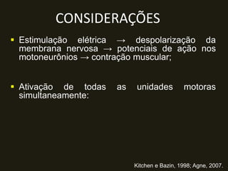 CONSIDERAÇÕES
 Estimulação elétrica → despolarização da
membrana nervosa → potenciais de ação nos
motoneurônios → contração muscular;
 Ativação de todas as unidades motoras
simultaneamente:
Kitchen e Bazin, 1998; Agne, 2007.
 