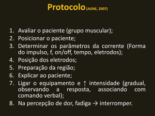 Protocolo(AGNE, 2007)
1. Avaliar o paciente (grupo muscular);
2. Posicionar o paciente;
3. Determinar os parâmetros da corrente (Forma
do impulso, f, on/off, tempo, eletrodos);
4. Posição dos eletrodos;
5. Preparação da região;
6. Explicar ao paciente;
7. Ligar o equipamento e ↑ intensidade (gradual,
observando a resposta, associando com
comando verbal);
8. Na percepção de dor, fadiga → interromper.
 