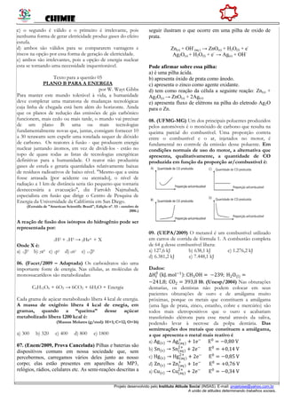 CHIMIE
Projeto desenvolvido pelo Instituto Atitude Social (INSAS). E-mail: projetoise@yahoo.com.br
A união de atitudes determinando trabalhos sociais.
c) o segundo é válido e o primeiro é irrelevante, pois
nenhuma forma de gerar eletricidade produz gases do efeito
estufa.
d) ambos são válidos para se compararem vantagens e
riscos na opção por essa forma de geração de eletricidade.
e) ambos são irrelevantes, pois a opção de energia nuclear
esta se tornando uma necessidade inquestionável.
Texto para a questão 05
PLANO B PARA A ENERGIA
por W. Wayt Gibbs
Para manter este mundo tolerável à vida, a humanidade
deve completar uma maratona de mudanças tecnológicas
cuja linha de chegada está bem além do horizonte. Ainda
que os planos de redução das emissões de gás carbônico
funcionem, mais cedo ou mais tarde, o mundo vai precisar
de um plano B: uma ou mais tecnologias
fundamentalmente novas que, juntas, consigam fornecer 10
a 30 terawatts sem expelir uma tonelada sequer de dióxido
de carbono. Os reatores à fusão - que produzem energia
nuclear juntando átomos, em vez de dividi-los - estão no
topo de quase todas as listas de tecnologias energéticas
definitivas para a humanidade. O reator não produziria
gases de estufa e geraria quantidades relativamente baixas
de resíduos radioativos de baixo nível. "Mesmo que a usina
fosse arrasada [por acidente ou atentado], o nível de
radiação a 1 km de distância seria tão pequeno que tornaria
desnecessária a evacuação", diz Farrokh Najmabadi,
especialista em fusão que dirige o Centro de Pesquisa de
Energia da Universidade da Califórnia em San Diego.
(Extraída de "American Scientific Brasil", Edição n°. 53 - outubro de
2006.)
A reação de fusão dos isótopos do hidrogênio pode ser
representada por:
1H2 + 1H3 → 2He4 + X
Onde X é:
a) -1β0 b) 2α0 c) 1p1 d) 0n1 e) +1β0
06. (Facet/2009 – Adaptada) Os carboidratos são uma
importante fonte de energia. Nas células, as moléculas de
monossacarídeos são metabolizadas:
C6H12O6 + 6O2 → 6CO2 + 6H2O + Energia
Cada grama de açúcar metabolizado libera 4 kcal de energia.
A massa de oxigênio libera 4 kcal de enegia, em
gramas, quando a “queima” desse açúcar
metabolizado libera 1200 kcal é:
(Massas Molares (g/mol): H=1; C=12; O=16)
a) 300 b) 320 c) 400 d) 800 e) 1800
07. (Enem/2009, Prova Cancelada) Pilhas e baterias são
dispositivos comuns em nossa sociedade que, sem
percebermos, carregamos vários deles junto ao nosso
corpo; elas estão presentes em aparelhos de MP3,
relógios, rádios, celulares etc. As semi-reações descritas a
seguir ilustram o que ocorre em uma pilha de oxido de
prata.
Zn(s) + OH-
(aq.) → ZnO(s) + H2O(l) + e-
Ag2O(s) + H2O(l) + e-
→ Ag(s) + OH-
Pode afirmar sobre essa pilha:
a) é uma pilha ácida.
b) apresenta óxido de prata como ânodo.
c) apresenta o zinco como agente oxidante.
d) tem como reação da célula a seguinte reação: Zn(s) +
Ag2O(s) → ZnO(s) + 2Ag(s).
e) apresenta fluxo de elétrons na pilha do eletrodo Ag2O
para o Zn.
08. (UFMG-MG) Um dos principais poluentes produzidos
pelos automóveis é o monóxido de carbono que resulta na
queima parcial do combustível. Uma proporção correta
entre o combustível e o ar, injetados no motor, é
fundamental no controle da emissão desse poluente. Em
condições normais de uso do motor, a alternativa que
apresenta, qualitativamente, a quantidade de CO
produzida em função da proporção ar/combustível é:
09. (UEPA/2009) O metanol é um combustível utilizado
em carros de corrida de fórmula 1. A combustão completa
de 64 g desse combustível libera:
a) 127,6 kJ b) 638,1 kJ c) 1.276,2 kJ
d) 6.381,2 kJ e) 7.448,1 kJ
Dados:
∆Hf
0
kJ. mol−1
: CH3OH = −239; H2O(l) =
−241,8; CO2 = 393,8 10. (Unesp/2004) Nas obturações
dentarias, os dentistas não podem colocar em seus
pacientes obturações de ouro e de amálgama muito
próximas, porque os metais que constituem a amálgama
(uma liga de prata, zinco, estanho, cobre e mercúrio) são
todos mais eletropositivos que o ouro e acabariam
transferindo elétrons para esse metal através da saliva,
podendo levar à necrose da polpa dentária. Das
semirreações dos metais que constituem a amálgama,
a que apresenta o metal mais reativo é
a) Ag(s) → Ag(aq)
+
+ 1e−
E0
= −0,80 V
b) Sn(s) → Sn(aq)
2+
+ 2e−
E0
= +0,14 V
c) Hg(s) → Hg(aq)
2+
+ 2e−
E0
= −0,85 V
d) Zn(s) → Zn(aq)
+
+ 1e−
E0
= +0,76 V
a) Cu(s) → Cu(aq)
2+
+ 2e−
E0
= −0,34 V
 