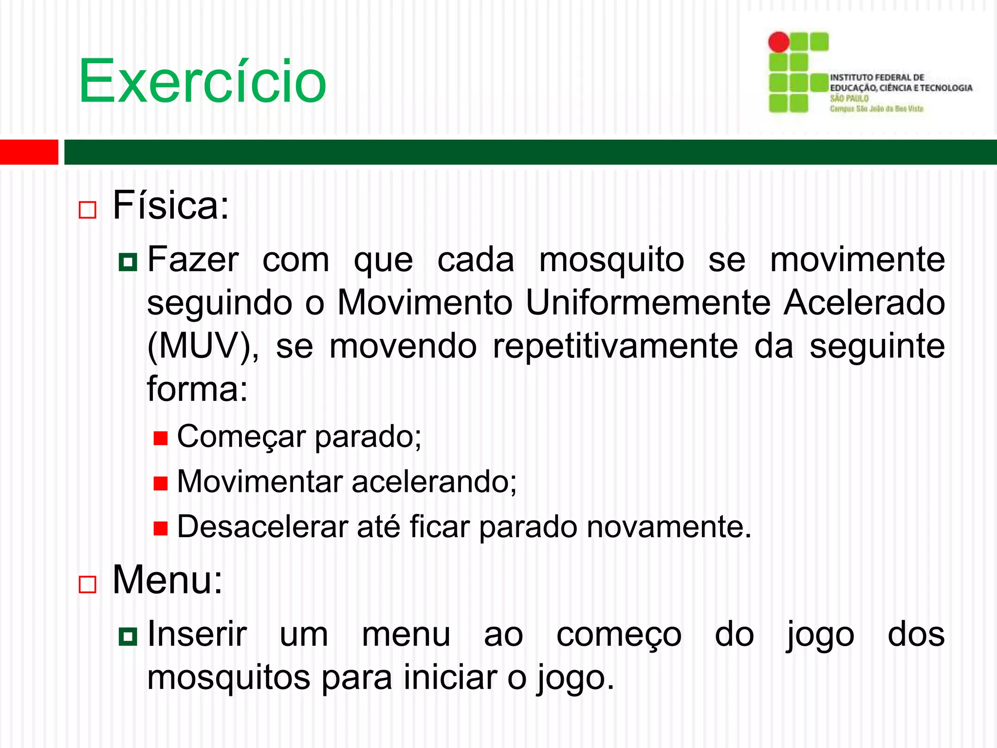 Exercício
 Física:
 Fazer com que cada mosquito se movimente
seguindo o Movimento Uniformemente Acelerado
(MUV), se movendo repetitivamente da seguinte
forma:
 Começar parado;
 Movimentar acelerando;
 Desacelerar até ficar parado novamente.
 Menu:
 Inserir um menu ao começo do jogo dos
mosquitos para iniciar o jogo.
 