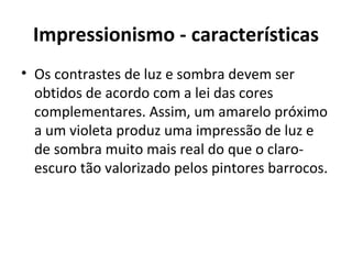Impressionismo - características
• Os contrastes de luz e sombra devem ser
  obtidos de acordo com a lei das cores
  complementares. Assim, um amarelo próximo
  a um violeta produz uma impressão de luz e
  de sombra muito mais real do que o claro-
  escuro tão valorizado pelos pintores barrocos.
 