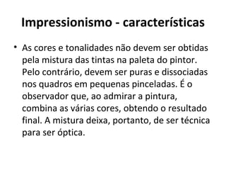Impressionismo - características
• As cores e tonalidades não devem ser obtidas
  pela mistura das tintas na paleta do pintor.
  Pelo contrário, devem ser puras e dissociadas
  nos quadros em pequenas pinceladas. É o
  observador que, ao admirar a pintura,
  combina as várias cores, obtendo o resultado
  final. A mistura deixa, portanto, de ser técnica
  para ser óptica.
 