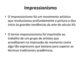 Impressionismo
• O Impressionismo foi um movimento artístico
  que revolucionou profundamente a pintura e deu
  início às grandes tendências da arte do século XX;

• O termo impressionismo foi imprimido ao
  trabalho de um grupo de artistas que
  acreditavam na impressão do momento como
  algo tão expressivo que bastava para superar as
  técnicas tradicionais acadêmicas.
 