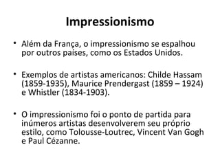 Impressionismo
• Além da França, o impressionismo se espalhou
  por outros países, como os Estados Unidos.

• Exemplos de artistas americanos: Childe Hassam
  (1859-1935), Maurice Prendergast (1859 – 1924)
  e Whistler (1834-1903).

• O impressionismo foi o ponto de partida para
  inúmeros artistas desenvolverem seu próprio
  estilo, como Tolousse-Loutrec, Vincent Van Gogh
  e Paul Cézanne.
 