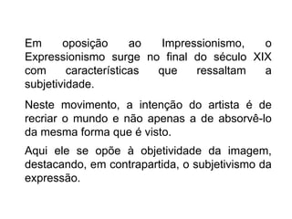 Em      oposição      ao  Impressionismo, o
Expressionismo surge no final do século XIX
com      características que    ressaltam a
subjetividade.
Neste movimento, a intenção do artista é de
recriar o mundo e não apenas a de absorvê-lo
da mesma forma que é visto.
Aqui ele se opõe à objetividade da imagem,
destacando, em contrapartida, o subjetivismo da
expressão.
 