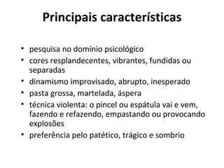 Principais características

• pesquisa no domínio psicológico
• cores resplandecentes, vibrantes, fundidas ou
  separadas
• dinamismo improvisado, abrupto, inesperado
• pasta grossa, martelada, áspera
• técnica violenta: o pincel ou espátula vai e vem,
  fazendo e refazendo, empastando ou provocando
  explosões
• preferência pelo patético, trágico e sombrio
 