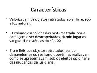 Características
• Valorizavam os objetos retratados ao ar livre, sob
  a luz natural.

• O volume e a solidez das pinturas tradicionais
  começam a ser desrespeitadas, dando lugar às
  vanguardas estéticas do séc. XX.

• Eram fiéis aos objetos retratados (sendo
  descendentes do realismo), porém as realizavam
  como se apresentavam, sob os efeitos do olhar e
  das mudanças de luz diária.
 