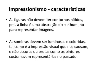 Impressionismo - características
• As figuras não devem ter contornos nítidos,
  pois a linha é uma abstração do ser humano
  para representar imagens.

• As sombras devem ser luminosas e coloridas,
  tal como é a impressão visual que nos causam,
  e não escuras ou pretas como os pintores
  costumavam representá-las no passado.
 