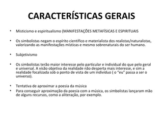 CARACTERÍSTICAS GERAIS
•   Misticismo e espiritualismo (MANIFESTAÇÕES METAFÍSICAS E ESPIRITUAIS

•   Os simbolistas negam o espírito científico e materialista dos realistas/naturalistas,
    valorizando as manifestações místicas e mesmo sobrenaturais do ser humano.

•   Subjetivismo

•   Os simbolistas terão maior interesse pelo particular e individual do que pelo geral
    e universal. A visão objetiva da realidade não desperta mais interesse, e sim a
    realidade focalizada sob o ponto de vista de um indivíduo ( o “eu” passa a ser o
    universo).

•   Tentativa de aproximar a poesia da música
•   Para conseguir aproximação da poesia com a música, os simbolistas lançaram mão
    de alguns recursos, como a aliteração, por exemplo.
 