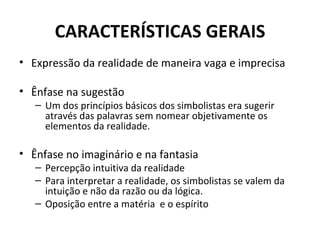 CARACTERÍSTICAS GERAIS
• Expressão da realidade de maneira vaga e imprecisa

• Ênfase na sugestão
   – Um dos princípios básicos dos simbolistas era sugerir
     através das palavras sem nomear objetivamente os
     elementos da realidade.

• Ênfase no imaginário e na fantasia
   – Percepção intuitiva da realidade
   – Para interpretar a realidade, os simbolistas se valem da
     intuição e não da razão ou da lógica.
   – Oposição entre a matéria e o espírito
 