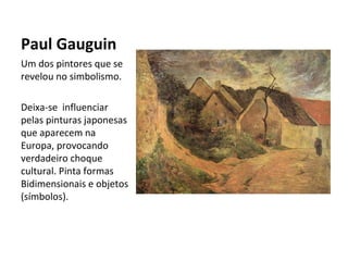 Paul Gauguin
Um dos pintores que se
revelou no simbolismo.

Deixa-se influenciar
pelas pinturas japonesas
que aparecem na
Europa, provocando
verdadeiro choque
cultural. Pinta formas
Bidimensionais e objetos
(símbolos).
 