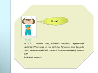 19/7/2013 - Paciente idosa, sudoreica, dispneica. Apresenta-se
hipotensa. HV em curso em veia periférica. Apresentou piora do quadro
clínico, sendo instalado TOT. Instalada SNG (em sifonagem). Passada
SVD.
Assinatura e carimbo
Texto I
 