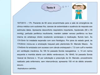 19/7/2013 – 17h. Paciente de 60 anos encaminhada para a sala de emergência da
clínica médica com sudorese fria, cianose de extremidade e ausência de resposta aos
estímulos táteis. Apresenta desconforto respiratório importante, hipotensão (90 x 55
mmHg), perfusão periférica insuficiente, mantém cateter venoso periférico na face
interna do antebraço direito recebendo soroterapia e medicação, fluindo bem. Às
17h15min foi instalada expansão com soro fisiológico. Por piora do estado geral, às
17h30min iniciou-se a entubação traqueal pelo plantonista Dr. Marcelo Mazzo. Às
17h45min foi entubada com sucesso com cânula orotraqueal n. 7,5 com cuff e mantido
em ventilação mecânica. Às 18h foi passada Sonda nasogástrica n. 14 em narina
esquerda e mantida aberta com débito verde-escuro. Às 18h45, foi passada Sonda
Vesical de Demora n. 16 por solicitação e prescrição do Dr. Marcelo, procedimento
realizado pela enfermeira, sem intercorrência; apresenta 150 ml de débito amarelo-
escuro.
Assinatura e carimbo.
Texto II
 