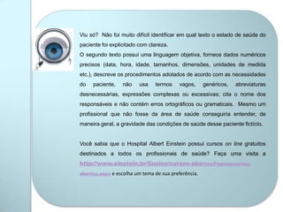 Viu só? Não foi muito difícil identificar em qual texto o estado de saúde do
paciente foi explicitado com clareza.
O segundo texto possui uma linguagem objetiva, fornece dados numéricos
precisos (data, hora, idade, tamanhos, dimensões, unidades de medida
etc.), descreve os procedimentos adotados de acordo com as necessidades
do paciente, não usa termos vagos, genéricos, abreviaturas
desnecessárias, expressões complexas ou excessivas; cita o nome dos
responsáveis e não contém erros ortográficos ou gramaticais. Mesmo um
profissional que não fosse da área de saúde conseguiria entender, de
maneira geral, a gravidade das condições de saúde desse paciente fictício.
Você sabia que o Hospital Albert Einstein possui cursos on line gratuitos
destinados a todos os profissionais de saúde? Faça uma visita a
http://www.einstein.br/Ensino/cursos-abertos/Paginas/cursos-
abertos.aspx e escolha um tema de sua preferência.
 
