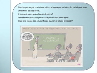 Na charge a seguir, o artista se utiliza da linguagem verbal e não verbal para fazer
uma crítica político-social.
A que ou a quem sua crítica se direciona?
Que elementos da charge dão o traço irônico da mensagem?
Qual foi a reação dos estudantes ao ouvirem a fala do professor?
 
