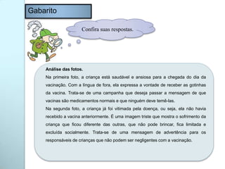 Gabarito
Confira suas respostas.
Análise das fotos.
Na primeira foto, a criança está saudável e ansiosa para a chegada do dia da
vacinação. Com a língua de fora, ela expressa a vontade de receber as gotinhas
da vacina. Trata-se de uma campanha que deseja passar a mensagem de que
vacinas são medicamentos normais e que ninguém deve temê-las.
Na segunda foto, a criança já foi vitimada pela doença, ou seja, ela não havia
recebido a vacina anteriormente. É uma imagem triste que mostra o sofrimento da
criança que ficou diferente das outras, que não pode brincar, fica limitada e
excluída socialmente. Trata-se de uma mensagem de advertência para os
responsáveis de crianças que não podem ser negligentes com a vacinação.
 