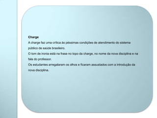 Charge
A charge faz uma crítica às péssimas condições de atendimento do sistema
público de saúde brasileiro.
O tom de ironia está na frase no topo da charge, no nome da nova disciplina e na
fala do professor.
Os estudantes arregalaram os olhos e ficaram assustados com a introdução da
nova disciplina.
 
