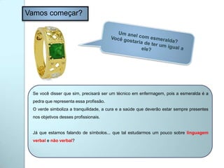 Vamos começar?
Se você disser que sim, precisará ser um técnico em enfermagem, pois a esmeralda é a
pedra que representa essa profissão.
O verde simboliza a tranquilidade, a cura e a saúde que deverão estar sempre presentes
nos objetivos desses profissionais.
Já que estamos falando de símbolos... que tal estudarmos um pouco sobre linguagem
verbal e não verbal?
 