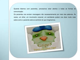 Quando lidamos com pacientes, precisamos estar atentos a todas as formas de
comunicação.
Os pacientes nos enviam mensagens não necessariamente por meio das palavras. Às
vezes, um olhar, um movimento corporal, um semblante podem nos dizer muito mais
sobre como o paciente está se sentindo do que imaginamos.
 