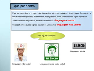Fique por dentro
Para se comunicar, o homem inventou gestos, símbolos, palavras, sinais, cores, formas etc. e
deu a eles um significado. Todas essas invenções são o que chamamos de signo linguístico.
Se escolhermos as palavras, estaremos utilizando a linguagem verbal.
Se escolhermos outros signos, estaremos utilizando a linguagem não verbal.
Veja alguns exemplos:
Linguagem não verbal Linguagem verbal e não verbal
Linguagem verbal
 