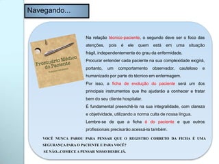 Navegando...
Na relação técnico-paciente, o segundo deve ser o foco das
atenções, pois é ele quem está em uma situação
frágil, independentemente do grau da enfermidade.
Procurar entender cada paciente na sua complexidade exigirá,
portanto, um comportamento observador, cauteloso e
humanizado por parte do técnico em enfermagem.
Por isso, a ficha de evolução do paciente será um dos
principais instrumentos que lhe ajudarão a conhecer e tratar
bem do seu cliente hospitalar.
É fundamental preenchê-la na sua integralidade, com clareza
e objetividade, utilizando a norma culta de nossa língua.
Lembre-se de que a ficha é do paciente e que outros
profissionais precisarão acessá-la também.
VOCÊ NUNCA PAROU PARA PENSAR QUE O REGISTRO CORRETO DA FICHA É UMA
SEGURANÇA PARA O PACIENTE E PARA VOCÊ?
SE NÃO...COMECE A PENSAR NISSO DESDE JÁ.
 