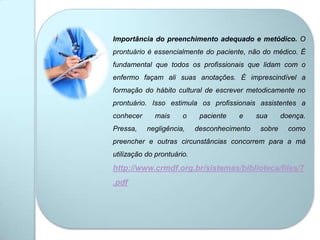 Importância do preenchimento adequado e metódico. O
prontuário é essencialmente do paciente, não do médico. É
fundamental que todos os profissionais que lidam com o
enfermo façam ali suas anotações. É imprescindível a
formação do hábito cultural de escrever metodicamente no
prontuário. Isso estimula os profissionais assistentes a
conhecer mais o paciente e sua doença.
Pressa, negligência, desconhecimento sobre como
preencher e outras circunstâncias concorrem para a má
utilização do prontuário.
http://www.crmdf.org.br/sistemas/biblioteca/files/7
.pdf
 
