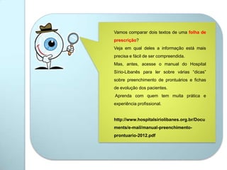 Vamos comparar dois textos de uma folha de
prescrição?
Veja em qual deles a informação está mais
precisa e fácil de ser compreendida.
Mas, antes, acesse o manual do Hospital
Sírio-Libanês para ler sobre várias “dicas”
sobre preenchimento de prontuários e fichas
de evolução dos pacientes.
Aprenda com quem tem muita prática e
experiência profissional.
http://www.hospitalsiriolibanes.org.br/Docu
ments/e-mail/manual-preenchimento-
prontuario-2012.pdf
 