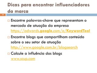Dicas para encontrar influenciadores
da marca
 Encontre palavras-chave que representam o
mercado de atuação da empresa
https://adwords.google.com/o/KeywordTool
 Encontre blogs que compartilham conteúdo
sobre o seu setor de atuação
http://www.google.com.br/blogsearch
 Calcule a influência dos blogs
www.scup.com
19
 