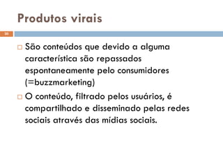 Produtos virais
 São conteúdos que devido a alguma
característica são repassados
espontaneamente pelo consumidores
(=buzzmarketing)
 O conteúdo, filtrado pelos usuários, é
compartilhado e disseminado pelas redes
sociais através das mídias sociais.
20
 