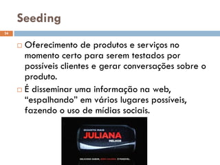 Seeding
 Oferecimento de produtos e serviços no
momento certo para serem testados por
possíveis clientes e gerar conversações sobre o
produto.
 É disseminar uma informação na web,
“espalhando” em vários lugares possíveis,
fazendo o uso de mídias sociais.
24
 