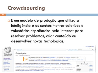 Crowdsourcing
 É um modelo de produção que utiliza a
inteligência e os conhecimentos coletivos e
voluntários espalhados pela internet para
resolver problemas, criar conteúdo ou
desenvolver novas tecnologias.
25
 