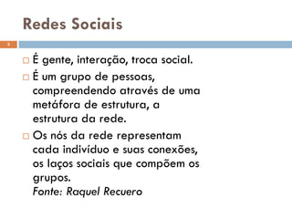 Redes Sociais
 É gente, interação, troca social.
 É um grupo de pessoas,
compreendendo através de uma
metáfora de estrutura, a
estrutura da rede.
 Os nós da rede representam
cada indivíduo e suas conexões,
os laços sociais que compõem os
grupos.
Fonte: Raquel Recuero
3
 