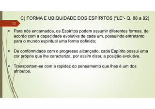  Para nós encarnados, os Espíritos podem assumir diferentes formas, de
acordo com a capacidade evolutiva de cada um, possuindo entretanto
para o mundo espiritual uma forma definida;
 De conformidade com o progresso alcançado, cada Espírito possui uma
cor própria que lhe caracteriza, por assim dizer, a posição evolutiva.
 Transportam-se com a rapidez do pensamento que lhes é um dos
atributos.
C) FORMA E UBIQUIDADE DOS ESPÍRITOS ("LE“- Q. 88 a 92)
10
 