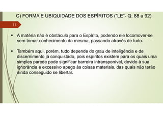  A matéria não é obstáculo para o Espírito, podendo ele locomover-se
sem tomar conhecimento da mesma, passando através de tudo.
 Também aqui, porém, tudo depende do grau de inteligência e de
discernimento já conquistado, pois espíritos existem para os quais uma
simples parede pode significar barreira intransponível, devido à sua
ignorância e excessivo apego às coisas materiais, das quais não terão
ainda conseguido se libertar.
C) FORMA E UBIQUIDADE DOS ESPÍRITOS ("LE“- Q. 88 a 92)
11
 