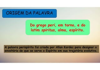 ORIGEM DA PALAVRA
Do grego peri, em torno, e do
latim spiritus, alma, espírito.
A palavra perispírito foi criada por Allan Kardec para designar o
envoltório de que se serve o Espírito em sua trajetória evolutiva.
 