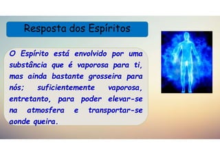 Resposta dos Espíritos
O Espírito está envolvido por uma
substância que é vaporosa para ti,
mas ainda bastante grosseira para
nós; suficientemente vaporosa,
entretanto, para poder elevar-se
na atmosfera e transportar-se
aonde queira.
 
