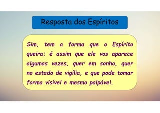 Resposta dos Espíritos
Sim, tem a forma que o Espírito
queira; é assim que ele vos aparece
algumas vezes, quer em sonho, quer
no estado de vigília, e que pode tomar
forma visível e mesmo palpável.
 