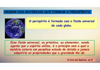 Dicionário Espírita
ORIGEM DOS MATERIAIS QUE FORMAM O PERISPÍRITO
O perispírito é formado com o fluido universal
de cada globo.
Esse fluido universal, ou primitivo, ou elementar, sendo
agente que o espírito utiliza, é o princípio sem o qual a
matéria estaria em perpétuo estado de divisão e jamais
adquiriria as propriedades que a gravidade lhe dá.
O Livro dos Espíritos. Q.27
 