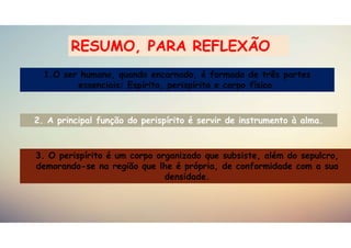 3. O perispírito é um corpo organizado que subsiste, além do sepulcro,
demorando-se na região que lhe é própria, de conformidade com a sua
densidade.
1.O ser humano, quando encarnado, é formado de três partes
essenciais: Espírito, perispírito e corpo físico.
2. A principal função do perispírito é servir de instrumento à alma.
RESUMO, PARA REFLEXÃO
 