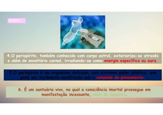 4.O perispírito, também conhecido com corpo astral, exterioriza-se através
e além do envoltório carnal, irradiando-se como energia específica ou aura.
5.O perispírito é um organismo delicado, com extremo poder plástico, que
pode ser facilmente modificado sob o comando do pensamento.
(CONT.)
6. É um santuário vivo, no qual a consciência imortal prossegue em
manifestação incessante, além do sepulcro.
 