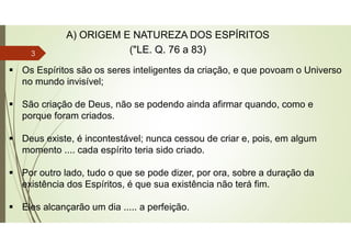  Os Espíritos são os seres inteligentes da criação, e que povoam o Universo
no mundo invisível;
 São criação de Deus, não se podendo ainda afirmar quando, como e
porque foram criados.
 Deus existe, é incontestável; nunca cessou de criar e, pois, em algum
momento .... cada espírito teria sido criado.
 Por outro lado, tudo o que se pode dizer, por ora, sobre a duração da
existência dos Espíritos, é que sua existência não terá fim.
 Eles alcançarão um dia ..... a perfeição.
A) ORIGEM E NATUREZA DOS ESPÍRITOS
("LE. Q. 76 a 83)
3
 